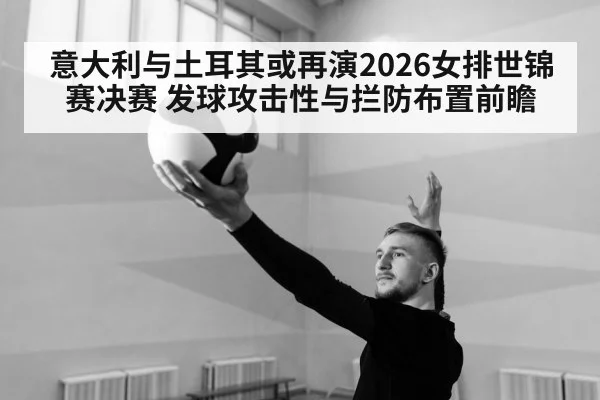 意大利与土耳其或再演2026女排世锦赛决赛 发球攻击性与拦防布置前瞻